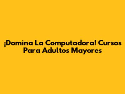 ¡Domina La Computadora! Cursos Para Adultos Mayores