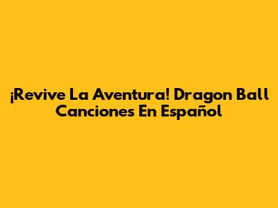 ¡Revive La Aventura! Dragon Ball Canciones En Español