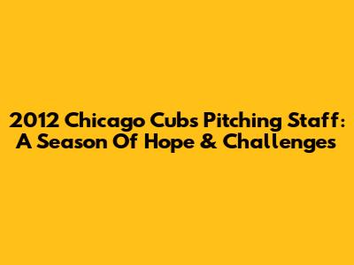 2012 Chicago Cubs Pitching Staff: A Season Of Hope & Challenges
