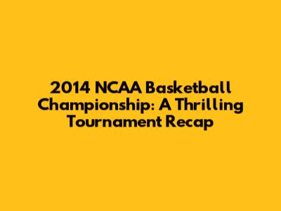 2014 NCAA Basketball Championship: A Thrilling Tournament Recap