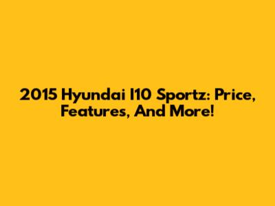 2015 Hyundai I10 Sportz: Price, Features, And More!
