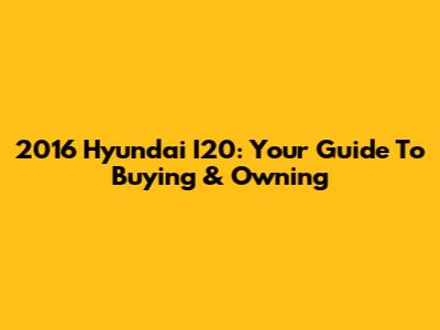 2016 Hyundai I20: Your Guide To Buying & Owning