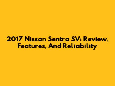 2017 Nissan Sentra SV: Review, Features, And Reliability