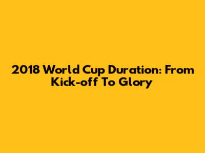 2018 World Cup Duration: From Kick-off To Glory
