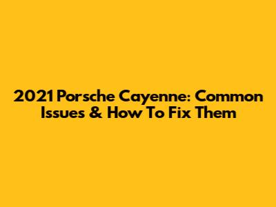 2021 Porsche Cayenne: Common Issues & How To Fix Them