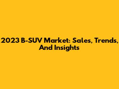 2023 B-SUV Market: Sales, Trends, And Insights
