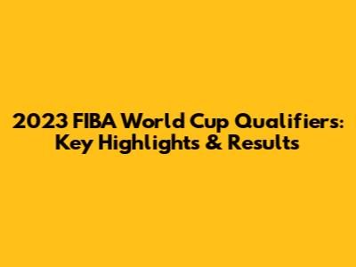 2023 FIBA World Cup Qualifiers: Key Highlights & Results