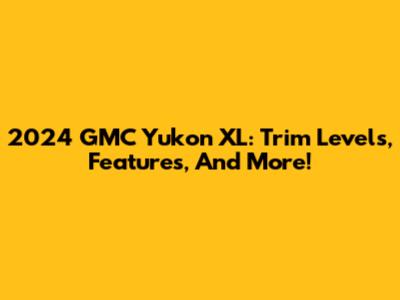 2024 GMC Yukon XL: Trim Levels, Features, And More!