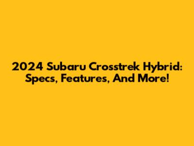 2024 Subaru Crosstrek Hybrid: Specs, Features, And More!