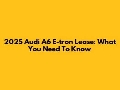 2025 Audi A6 E-tron Lease: What You Need To Know