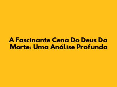A Fascinante Cena Do Deus Da Morte: Uma Análise Profunda