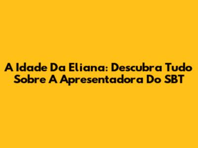A Idade Da Eliana: Descubra Tudo Sobre A Apresentadora Do SBT