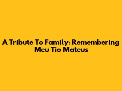 A Tribute To Family: Remembering Meu Tio Mateus
