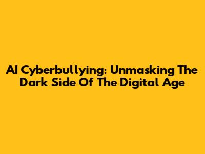 AI Cyberbullying: Unmasking The Dark Side Of The Digital Age