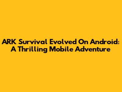 ARK Survival Evolved On Android: A Thrilling Mobile Adventure