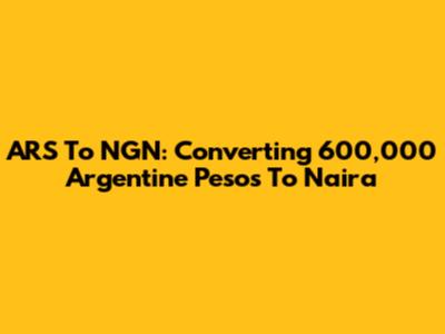 ARS To NGN: Converting 600,000 Argentine Pesos To Naira
