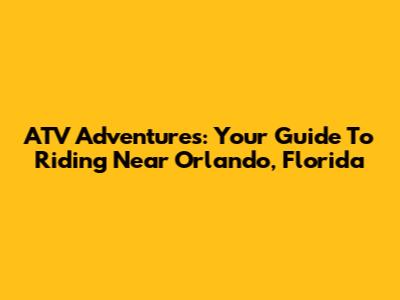 ATV Adventures: Your Guide To Riding Near Orlando, Florida
