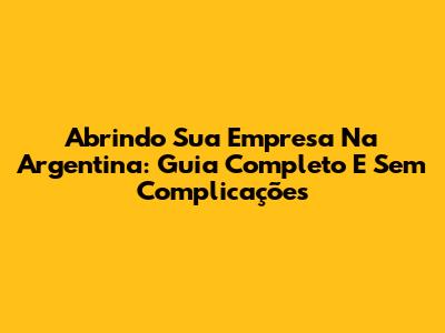 Abrindo Sua Empresa Na Argentina: Guia Completo E Sem Complicações
