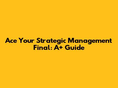 Ace Your Strategic Management Final: A+ Guide