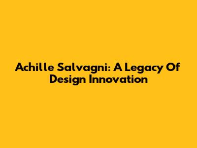 Achille Salvagni: A Legacy Of Design Innovation