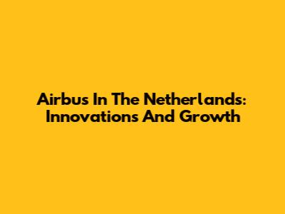 Airbus In The Netherlands: Innovations And Growth