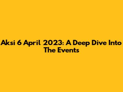 Aksi 6 April 2023: A Deep Dive Into The Events