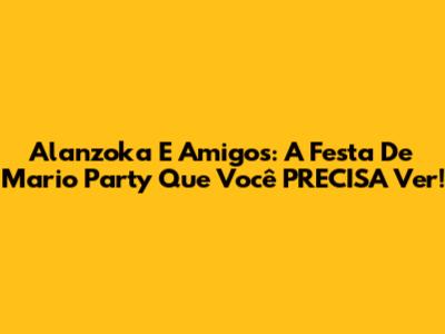 Alanzoka E Amigos: A Festa De Mario Party Que Você PRECISA Ver!