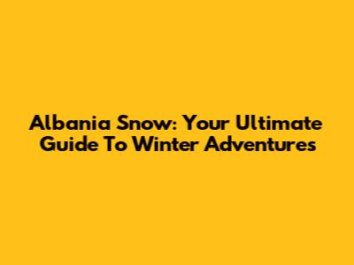Albania Snow: Your Ultimate Guide To Winter Adventures