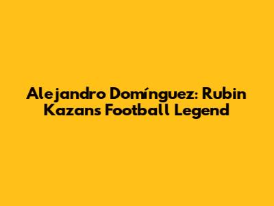 Alejandro Domínguez: Rubin Kazan's Football Legend
