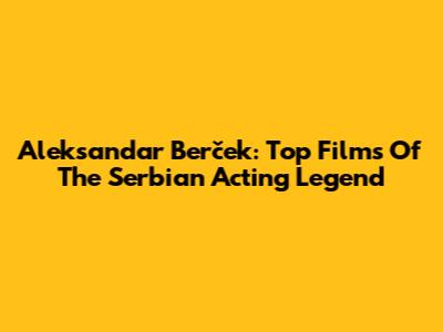 Aleksandar Berček: Top Films Of The Serbian Acting Legend
