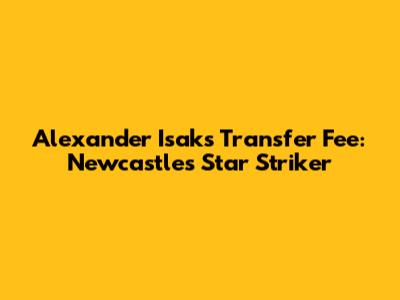 Alexander Isak's Transfer Fee: Newcastle's Star Striker