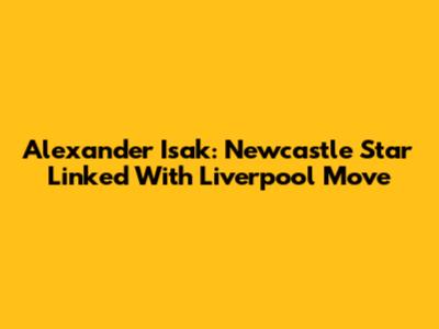Alexander Isak: Newcastle Star Linked With Liverpool Move