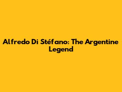Alfredo Di Stéfano: The Argentine Legend