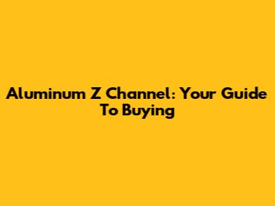Aluminum Z Channel: Your Guide To Buying