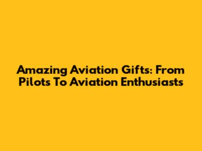 Amazing Aviation Gifts: From Pilots To Aviation Enthusiasts