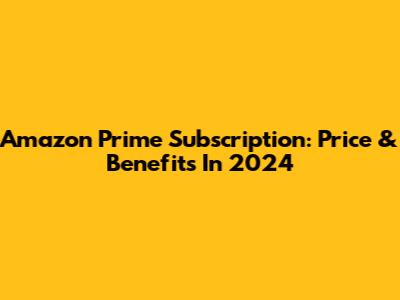 Amazon Prime Subscription: Price & Benefits In 2024