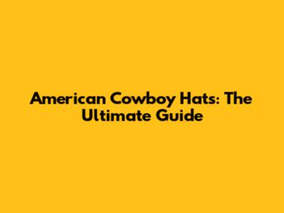 American Cowboy Hats: The Ultimate Guide