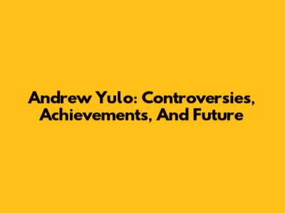 Andrew Yulo: Controversies, Achievements, And Future