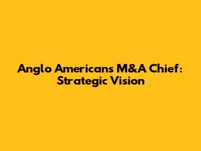 Anglo American's M&A Chief: Strategic Vision