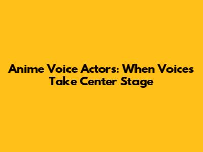 Anime Voice Actors: When Voices Take Center Stage