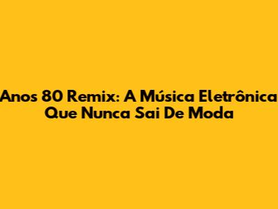 Anos 80 Remix: A Música Eletrônica Que Nunca Sai De Moda