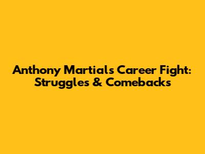 Anthony Martial's Career Fight: Struggles & Comebacks