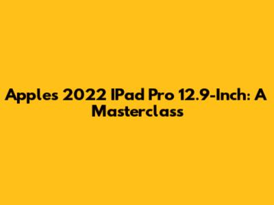 Apple's 2022 IPad Pro 12.9-Inch: A Masterclass