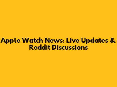 Apple Watch News: Live Updates & Reddit Discussions