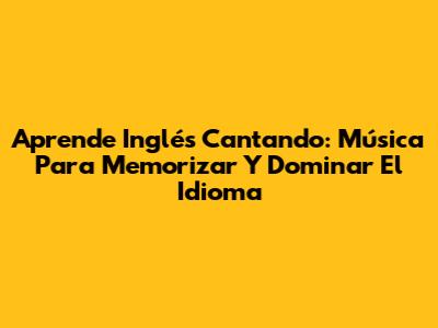 Aprende Inglés Cantando: Música Para Memorizar Y Dominar El Idioma