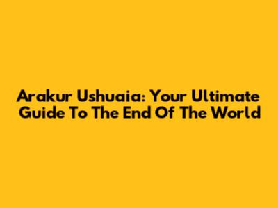 Arakur Ushuaia: Your Ultimate Guide To The End Of The World