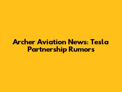 Archer Aviation News: Tesla Partnership Rumors