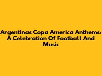 Argentina's Copa America Anthems: A Celebration Of Football And Music