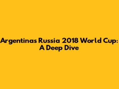 Argentina's Russia 2018 World Cup: A Deep Dive