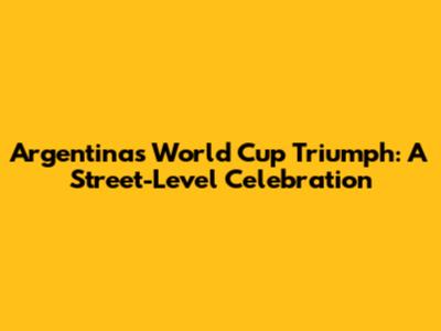 Argentina's World Cup Triumph: A Street-Level Celebration